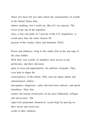 These two facts tell you more about the concentration of wealth
in the United States than
almost anything else I could say. But let’s try anyway: The
sliver at the top of the capitalist
class, a tiny one-tenth of 1 percent of the U.S. population, is
worth more than the entire bottom 90
percent of the country (Saez and Zuchman 2016).
Power and influence cling to this small elite on the top rung of
the class ladder.
With their vast wealth, its members have access to top
politicians, and their decisions
open or close job opportunities for millions of people. They
even help to shape the
consciousness of the nation: They own our major media and
entertainment outlets—
newspapers, magazines, radio and television stations, and sports
franchises. They also
control the boards of directors of our most influential colleges
and universities. The
super-rich perpetuate themselves in privilege by passing on
their assets and social net-
works to their children.
 