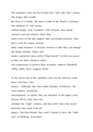 The capitalist class can be divided into “old” and “new” money.
The longer that wealth
has been in a family, the more it adds to the family’s prestige.
The children of “old” money
seldom mingle with “common” folk. Instead, they attend
exclusive private schools where they
learn views of life that support their privileged position. They
don’t work for wages; instead,
many study business or become lawyers so that they can manage
the family fortune. These old-
money capitalists (also called “blue bloods”) wield vast power
as they use their extensive polit-
ical connections to protect their economic empires (Domhoff
1990a, 2006, 2014; Lofgren 2016).
At the lower end of the capitalist class are the nouveau riche,
those who have “new
money.” Although they have made fortunes in business, the
stock market, inventions,
entertainment, or sports, they are outsiders to the upper class
(Peretz 2013). They have not
attended the “right” schools, and they don’t share the social
networks that come with old
money. Not blue bloods, they aren’t trusted to have the “right
way” of thinking. Even their
 