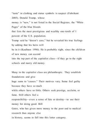 “taste” in clothing and status symbols is suspect (Fabrikant
2005). Donald Trump, whose
money is “new,” is not listed in the Social Register, the “White
Pages” of the blue bloods
that lists the most prestigious and wealthy one-tenth of 1
percent of the U.S. population.
Trump said he “doesn’t care,” but he revealed his true feelings
by adding that his heirs will
be in it (Kaufman 1996). He is probably right, since the childr en
of new money can ascend
into the top part of the capitalist class—if they go to the right
schools and marry old money.
Many in the capitalist class are philanthropic. They establish
foundations and give
huge sums to “causes.” Their motives vary. Some feel guilty
because they have so much
while others have so little. Others seek prestige, acclaim, or
fame. Still others feel a
responsibility—even a sense of fate or destiny—to use their
money for doing good. Bill
Gates, who has given more money to the poor and to medical
research than anyone else
in history, seems to fall into this latter category.
 