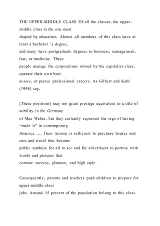 THE UPPER-MIDDLE CLASS Of all the classes, the upper-
middle class is the one most
shaped by education. Almost all members of this class have at
least a bachelor ’s degree,
and many have postgraduate degrees in business, management,
law, or medicine. These
people manage the corporations owned by the capitalist class,
operate their own busi-
nesses, or pursue professional careers. As Gilbert and Kahl
(1998) say,
[These positions] may not grant prestige equivalent to a title of
nobility in the Germany
of Max Weber, but they certainly represent the sign of having
“made it” in contemporary
America …. Their income is sufficient to purchase houses and
cars and travel that become
public symbols for all to see and for advertisers to portray with
words and pictures that
connote success, glamour, and high style.
Consequently, parents and teachers push children to prepare for
upper-middle-class
jobs. Around 15 percent of the population belong to this class.
 