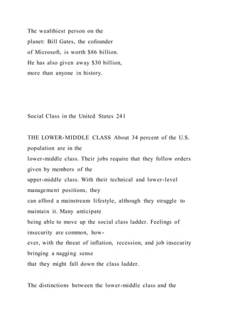 The wealthiest person on the
planet: Bill Gates, the cofounder
of Microsoft, is worth $86 billion.
He has also given away $30 billion,
more than anyone in history.
Social Class in the United States 241
THE LOWER-MIDDLE CLASS About 34 percent of the U.S.
population are in the
lower-middle class. Their jobs require that they follow orders
given by members of the
upper-middle class. With their technical and lower-level
management positions, they
can afford a mainstream lifestyle, although they struggle to
maintain it. Many anticipate
being able to move up the social class ladder. Feelings of
insecurity are common, how-
ever, with the threat of inflation, recession, and job insecurity
bringing a nagging sense
that they might fall down the class ladder.
The distinctions between the lower-middle class and the
 