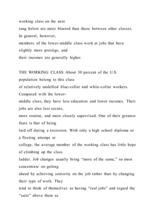 working class on the next
rung below are more blurred than those between other classes.
In general, however,
members of the lower-middle class work at jobs that have
slightly more prestige, and
their incomes are generally higher.
THE WORKING CLASS About 30 percent of the U.S.
population belong to this class
of relatively unskilled blue-collar and white-collar workers.
Compared with the lower-
middle class, they have less education and lower incomes. Their
jobs are also less secure,
more routine, and more closely supervised. One of their greatest
fears is that of being
laid off during a recession. With only a high school diploma or
a fleeting attempt at
college, the average member of the working class has little hope
of climbing up the class
ladder. Job changes usually bring “more of the same,” so most
concentrate on getting
ahead by achieving seniority on the job rather than by changing
their type of work. They
tend to think of themselves as having “real jobs” and regard the
“suits” above them as
 