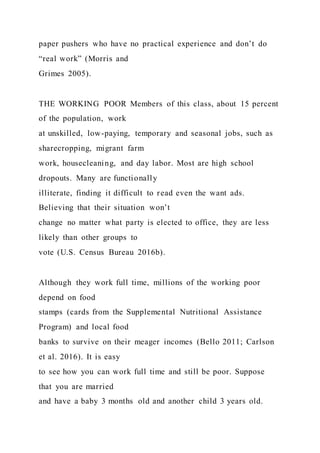 paper pushers who have no practical experience and don’t do
“real work” (Morris and
Grimes 2005).
THE WORKING POOR Members of this class, about 15 percent
of the population, work
at unskilled, low-paying, temporary and seasonal jobs, such as
sharecropping, migrant farm
work, housecleaning, and day labor. Most are high school
dropouts. Many are functionally
illiterate, finding it difficult to read even the want ads.
Believing that their situation won’t
change no matter what party is elected to office, they are less
likely than other groups to
vote (U.S. Census Bureau 2016b).
Although they work full time, millions of the working poor
depend on food
stamps (cards from the Supplemental Nutritional Assistance
Program) and local food
banks to survive on their meager incomes (Bello 2011; Carlson
et al. 2016). It is easy
to see how you can work full time and still be poor. Suppose
that you are married
and have a baby 3 months old and another child 3 years old.
 