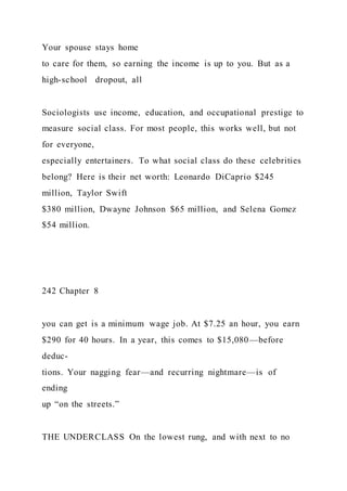 Your spouse stays home
to care for them, so earning the income is up to you. But as a
high-school dropout, all
Sociologists use income, education, and occupational prestige to
measure social class. For most people, this works well, but not
for everyone,
especially entertainers. To what social class do these celebrities
belong? Here is their net worth: Leonardo DiCaprio $245
million, Taylor Swift
$380 million, Dwayne Johnson $65 million, and Selena Gomez
$54 million.
242 Chapter 8
you can get is a minimum wage job. At $7.25 an hour, you earn
$290 for 40 hours. In a year, this comes to $15,080—before
deduc-
tions. Your nagging fear—and recurring nightmare—is of
ending
up “on the streets.”
THE UNDERCLASS On the lowest rung, and with next to no
 