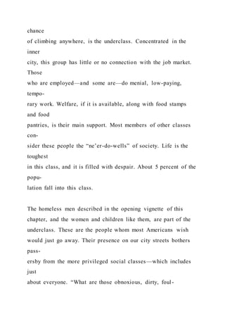 chance
of climbing anywhere, is the underclass. Concentrated in the
inner
city, this group has little or no connection with the job market.
Those
who are employed—and some are—do menial, low-paying,
tempo-
rary work. Welfare, if it is available, along with food stamps
and food
pantries, is their main support. Most members of other classes
con-
sider these people the “ne’er-do-wells” of society. Life is the
toughest
in this class, and it is filled with despair. About 5 percent of the
popu-
lation fall into this class.
The homeless men described in the opening vignette of this
chapter, and the women and children like them, are part of the
underclass. These are the people whom most Americans wish
would just go away. Their presence on our city streets bothers
pass-
ersby from the more privileged social classes—which includes
just
about everyone. “What are those obnoxious, dirty, foul-
 