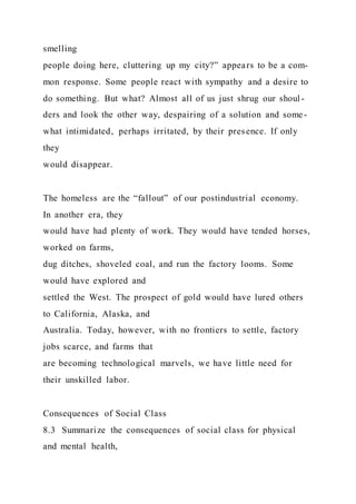 smelling
people doing here, cluttering up my city?” appears to be a com-
mon response. Some people react with sympathy and a desire to
do something. But what? Almost all of us just shrug our shoul -
ders and look the other way, despairing of a solution and some-
what intimidated, perhaps irritated, by their presence. If only
they
would disappear.
The homeless are the “fallout” of our postindustrial economy.
In another era, they
would have had plenty of work. They would have tended horses,
worked on farms,
dug ditches, shoveled coal, and run the factory looms. Some
would have explored and
settled the West. The prospect of gold would have lured others
to California, Alaska, and
Australia. Today, however, with no frontiers to settle, factory
jobs scarce, and farms that
are becoming technological marvels, we have little need for
their unskilled labor.
Consequences of Social Class
8.3 Summarize the consequences of social class for physical
and mental health,
 