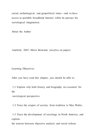 social, technological, and geopolitical times—and to have
access to portable broadband Internet while he pursues his
sociological imagination.
About the Author
1untitled, 2007, Marie Bertrand, (arcylics on paper)
Learning Objectives
After you have read this chapter, you should be able to:
1.1 Explain why both history and biography are essential for
the
sociological perspective.
1.2 Trace the origins of society, from tradition to Max Weber.
1.3 Trace the development of sociology in North America, and
explain
the tension between objective analysis and social reform.
 