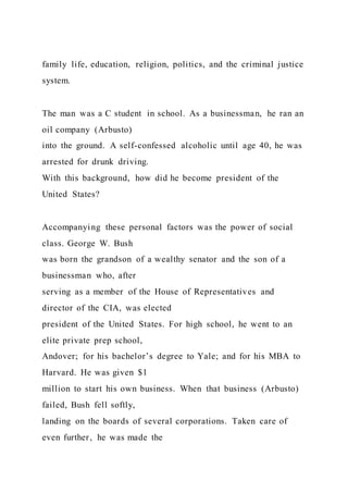 family life, education, religion, politics, and the criminal justice
system.
The man was a C student in school. As a businessman, he ran an
oil company (Arbusto)
into the ground. A self-confessed alcoholic until age 40, he was
arrested for drunk driving.
With this background, how did he become president of the
United States?
Accompanying these personal factors was the power of social
class. George W. Bush
was born the grandson of a wealthy senator and the son of a
businessman who, after
serving as a member of the House of Representatives and
director of the CIA, was elected
president of the United States. For high school, he went to an
elite private prep school,
Andover; for his bachelor’s degree to Yale; and for his MBA to
Harvard. He was given $1
million to start his own business. When that business (Arbusto)
failed, Bush fell softly,
landing on the boards of several corporations. Taken care of
even further, he was made the
 