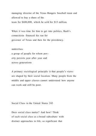 managing director of the Texas Rangers baseball team and
allowed to buy a share of the
team for $600,000, which he sold for $15 million.
When it was time for him to get into politics, Bush’s
connections financed his run for
governor of Texas and then for the presidency.
underclass
a group of people for whom pov-
erty persists year after year and
across generations
A primary sociological principle is that people’s views
are shaped by their social location. Many people from the
middle and upper classes cannot understand how anyone
can work and still be poor.
Social Class in the United States 243
Does social class matter? And how! Think
of each social class as a broad subculture with
distinct approaches to life, so significant that
 
