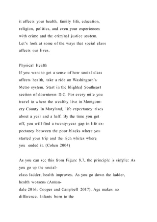 it affects your health, family life, education,
religion, politics, and even your experiences
with crime and the criminal justice system.
Let’s look at some of the ways that social class
affects our lives.
Physical Health
If you want to get a sense of how social class
affects health, take a ride on Washington’s
Metro system. Start in the blighted Southeast
section of downtown D.C. For every mile you
travel to where the wealthy live in Montgom-
ery County in Maryland, life expectancy rises
about a year and a half. By the time you get
off, you will find a twenty-year gap in life ex-
pectancy between the poor blacks where you
started your trip and the rich whites where
you ended it. (Cohen 2004)
As you can see this from Figure 8.7, the principle is simple: As
you go up the social-
class ladder, health improves. As you go down the ladder,
health worsens (Annan-
dale 2016; Cooper and Campbell 2017). Age makes no
difference. Infants born to the
 