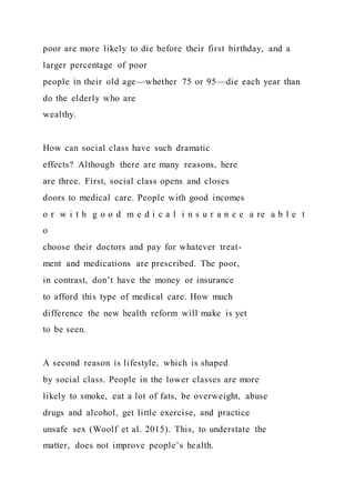 poor are more likely to die before their first birthday, and a
larger percentage of poor
people in their old age—whether 75 or 95—die each year than
do the elderly who are
wealthy.
How can social class have such dramatic
effects? Although there are many reasons, here
are three. First, social class opens and closes
doors to medical care. People with good incomes
o r w i t h g o o d m e d i c a l i n s u r a n c e a re a b l e t
o
choose their doctors and pay for whatever treat-
ment and medications are prescribed. The poor,
in contrast, don’t have the money or insurance
to afford this type of medical care. How much
difference the new health reform will make is yet
to be seen.
A second reason is lifestyle, which is shaped
by social class. People in the lower classes are more
likely to smoke, eat a lot of fats, be overweight, abuse
drugs and alcohol, get little exercise, and practice
unsafe sex (Woolf et al. 2015). This, to understate the
matter, does not improve people’s health.
 