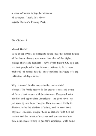 a sense of humor to tap the kindness
of strangers. I took this photo
outside Boston’s Fenway Park.
244 Chapter 8
Mental Health
Back in the 1930s, sociologists found that the mental health
of the lower classes was worse than that of the higher
classes (Faris and Dunham 1939). From Figure 8.8, you can
see that people with less income continue to have more
problems of mental health. The symptoms in Figure 8.8 are
indicators of depression.
Why is mental health worse in the lower social
classes? The basic reason is the greater stress and sense
of failure that comes with less income. Compared with
middle- and upper-class Americans, the poor have less
job security and lower wages. They are more likely to
divorce, to be the victims of crime, and to have more
physical illnesses. Couple these conditions with bill col -
lectors and the threat of eviction and you can see how
they deal severe blows to people’s emotional well-being.
 