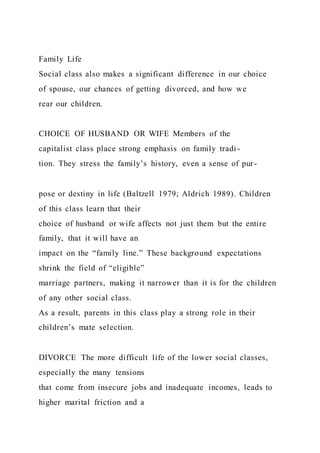Family Life
Social class also makes a significant difference in our choice
of spouse, our chances of getting divorced, and how we
rear our children.
CHOICE OF HUSBAND OR WIFE Members of the
capitalist class place strong emphasis on family tradi -
tion. They stress the family’s history, even a sense of pur-
pose or destiny in life (Baltzell 1979; Aldrich 1989). Children
of this class learn that their
choice of husband or wife affects not just them but the entire
family, that it will have an
impact on the “family line.” These background expectations
shrink the field of “eligible”
marriage partners, making it narrower than it is for the children
of any other social class.
As a result, parents in this class play a strong role in their
children’s mate selection.
DIVORCE The more difficult life of the lower social classes,
especially the many tensions
that come from insecure jobs and inadequate incomes, leads to
higher marital friction and a
 