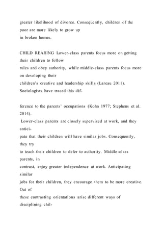 greater likelihood of divorce. Consequently, children of the
poor are more likely to grow up
in broken homes.
CHILD REARING Lower-class parents focus more on getting
their children to follow
rules and obey authority, while middle-class parents focus more
on developing their
children’s creative and leadership skills (Lareau 2011).
Sociologists have traced this dif-
ference to the parents’ occupations (Kohn 1977; Stephens et al.
2014).
Lower-class parents are closely supervised at work, and they
antici-
pate that their children will have similar jobs. Consequently,
they try
to teach their children to defer to authority. Middle-class
parents, in
contrast, enjoy greater independence at work. Anticipating
similar
jobs for their children, they encourage them to be more creative.
Out of
these contrasting orientations arise different ways of
disciplining chil-
 