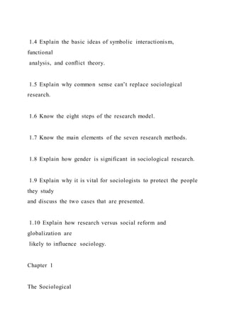 1.4 Explain the basic ideas of symbolic interactionism,
functional
analysis, and conflict theory.
1.5 Explain why common sense can’t replace sociological
research.
1.6 Know the eight steps of the research model.
1.7 Know the main elements of the seven research methods.
1.8 Explain how gender is significant in sociological research.
1.9 Explain why it is vital for sociologists to protect the people
they study
and discuss the two cases that are presented.
1.10 Explain how research versus social reform and
globalization are
likely to influence sociology.
Chapter 1
The Sociological
 