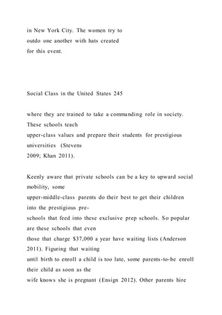 in New York City. The women try to
outdo one another with hats created
for this event.
Social Class in the United States 245
where they are trained to take a commanding role in society.
These schools teach
upper-class values and prepare their students for prestigious
universities (Stevens
2009; Khan 2011).
Keenly aware that private schools can be a key to upward social
mobility, some
upper-middle-class parents do their best to get their children
into the prestigious pre-
schools that feed into these exclusive prep schools. So popular
are these schools that even
those that charge $37,000 a year have waiting lists (Anderson
2011). Figuring that waiting
until birth to enroll a child is too late, some parents-to-be enroll
their child as soon as the
wife knows she is pregnant (Ensign 2012). Other parents hire
 