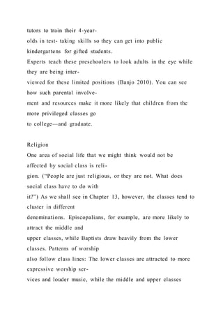 tutors to train their 4-year-
olds in test- taking skills so they can get into public
kindergartens for gifted students.
Experts teach these preschoolers to look adults in the eye while
they are being inter-
viewed for these limited positions (Banjo 2010). You can see
how such parental involve-
ment and resources make it more likely that children from the
more privileged classes go
to college—and graduate.
Religion
One area of social life that we might think would not be
affected by social class is reli-
gion. (“People are just religious, or they are not. What does
social class have to do with
it?”) As we shall see in Chapter 13, however, the classes tend to
cluster in different
denominations. Episcopalians, for example, are more likely to
attract the middle and
upper classes, while Baptists draw heavily from the lower
classes. Patterns of worship
also follow class lines: The lower classes are attracted to more
expressive worship ser-
vices and louder music, while the middle and upper classes
 