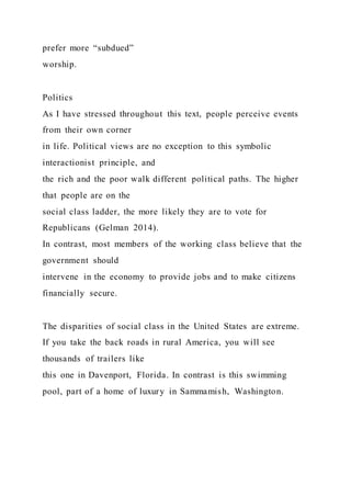 prefer more “subdued”
worship.
Politics
As I have stressed throughout this text, people perceive events
from their own corner
in life. Political views are no exception to this symbolic
interactionist principle, and
the rich and the poor walk different political paths. The higher
that people are on the
social class ladder, the more likely they are to vote for
Republicans (Gelman 2014).
In contrast, most members of the working class believe that the
government should
intervene in the economy to provide jobs and to make citizens
financially secure.
The disparities of social class in the United States are extreme.
If you take the back roads in rural America, you will see
thousands of trailers like
this one in Davenport, Florida. In contrast is this swimming
pool, part of a home of luxury in Sammamish, Washington.
 