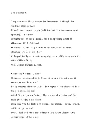 246 Chapter 8
They are more likely to vote for Democrats. Although the
working class is more
liberal on economic issues (policies that increase government
spending), it is more
conservative on social issues, such as opposing abortion
(Houtman 1995; Seib and
O’Connor 2016). People toward the bottom of the class
structure are also less likely
to be politically active—to campaign for candidates or even to
vote (Gilbert 2014;
U.S. Census Bureau 2016a).
Crime and Criminal Justice
If justice is supposed to be blind, it certainly is not when it
comes to our chances of
being arrested (Henslin 2018). In Chapter 6, we discussed how
the social classes com-
mit different types of crime. The white-collar crimes of the
more privileged classes are
more likely to be dealt with outside the criminal justice system,
while the police and
courts deal with the street crimes of the lower classes. One
consequence of this class
 