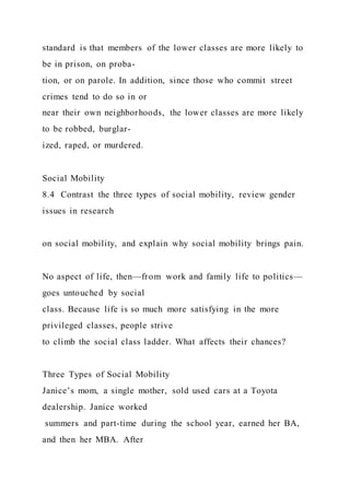 standard is that members of the lower classes are more likely to
be in prison, on proba-
tion, or on parole. In addition, since those who commit street
crimes tend to do so in or
near their own neighborhoods, the lower classes are more likely
to be robbed, burglar-
ized, raped, or murdered.
Social Mobility
8.4 Contrast the three types of social mobility, review gender
issues in research
on social mobility, and explain why social mobility brings pain.
No aspect of life, then—from work and family life to politics—
goes untouched by social
class. Because life is so much more satisfying in the more
privileged classes, people strive
to climb the social class ladder. What affects their chances?
Three Types of Social Mobility
Janice’s mom, a single mother, sold used cars at a Toyota
dealership. Janice worked
summers and part-time during the school year, earned her BA,
and then her MBA. After
 