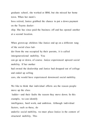 graduate school, she worked at IBM, but she missed her home
town. When her mom’s
boss retired, Janice grabbed the chance to put a down payment
on the Toyota dealer-
ship. She has since paid the business off and has opened another
at a second location.
When grown-up children like Janice end up on a different rung
of the social class lad-
der from the one occupied by their parents, it is called
intergenerational mobility. You
can go up or down, of course. Janice experienced upward social
mobility. If her mother
had owned the dealership and Janice had dropped out of college
and ended up selling
cars, she would have experienced downward social mobility.
We like to think that individual efforts are the reason people
move up the class
ladder—and their faults the reason they move down. In this
example, we can identify
intelligence, hard work, and ambition. Although individual
factors, such as these, do
underlie social mobility, we must place Janice in the context of
structural mobility. This
 
