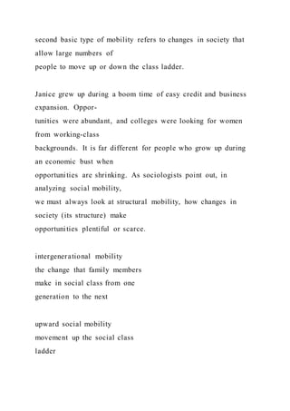second basic type of mobility refers to changes in society that
allow large numbers of
people to move up or down the class ladder.
Janice grew up during a boom time of easy credit and business
expansion. Oppor-
tunities were abundant, and colleges were looking for women
from working-class
backgrounds. It is far different for people who grow up during
an economic bust when
opportunities are shrinking. As sociologists point out, in
analyzing social mobility,
we must always look at structural mobility, how changes in
society (its structure) make
opportunities plentiful or scarce.
intergenerational mobility
the change that family members
make in social class from one
generation to the next
upward social mobility
movement up the social class
ladder
 
