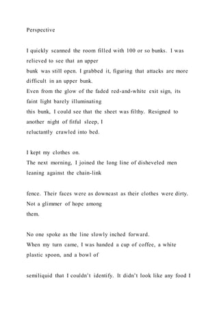 Perspective
I quickly scanned the room filled with 100 or so bunks. I was
relieved to see that an upper
bunk was still open. I grabbed it, figuring that attacks are more
difficult in an upper bunk.
Even from the glow of the faded red-and-white exit sign, its
faint light barely illuminating
this bunk, I could see that the sheet was filthy. Resigned to
another night of fitful sleep, I
reluctantly crawled into bed.
I kept my clothes on.
The next morning, I joined the long line of disheveled men
leaning against the chain-link
fence. Their faces were as downcast as their clothes were dirty.
Not a glimmer of hope among
them.
No one spoke as the line slowly inched forward.
When my turn came, I was handed a cup of coffee, a white
plastic spoon, and a bowl of
semiliquid that I couldn’t identify. It didn’t look like any food I
 