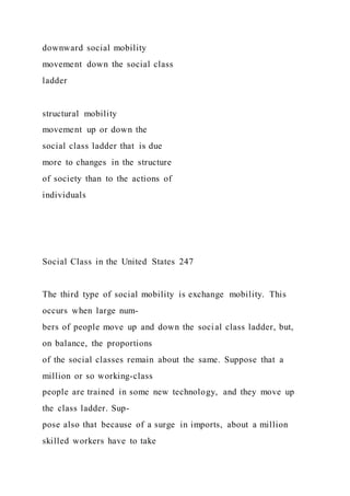 downward social mobility
movement down the social class
ladder
structural mobility
movement up or down the
social class ladder that is due
more to changes in the structure
of society than to the actions of
individuals
Social Class in the United States 247
The third type of social mobility is exchange mobility. This
occurs when large num-
bers of people move up and down the social class ladder, but,
on balance, the proportions
of the social classes remain about the same. Suppose that a
million or so working-class
people are trained in some new technology, and they move up
the class ladder. Sup-
pose also that because of a surge in imports, about a million
skilled workers have to take
 
