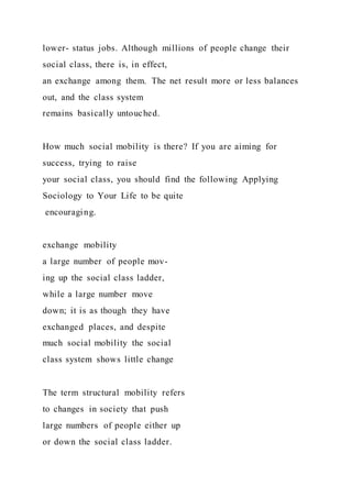 lower- status jobs. Although millions of people change their
social class, there is, in effect,
an exchange among them. The net result more or less balances
out, and the class system
remains basically untouched.
How much social mobility is there? If you are aiming for
success, trying to raise
your social class, you should find the following Applying
Sociology to Your Life to be quite
encouraging.
exchange mobility
a large number of people mov-
ing up the social class ladder,
while a large number move
down; it is as though they have
exchanged places, and despite
much social mobility the social
class system shows little change
The term structural mobility refers
to changes in society that push
large numbers of people either up
or down the social class ladder.
 