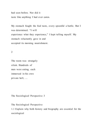 had seen before. Nor did it
taste like anything I had ever eaten.
My stomach fought the foul taste, every spoonful a battle. But I
was determined. “I will
experience what they experience,” I kept telling myself. My
stomach reluctantly gave in and
accepted its morning nourishment.
2
The room was strangely
silent. Hundreds of
men were eating, each
immersed in his own
private hell, …
The Sociological Perspective 3
The Sociological Perspective
1.1 Explain why both history and biography are essential for the
sociological
 
