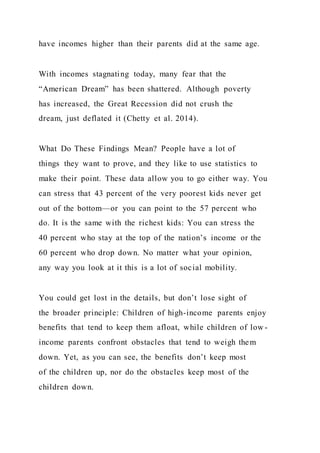 have incomes higher than their parents did at the same age.
With incomes stagnating today, many fear that the
“American Dream” has been shattered. Although poverty
has increased, the Great Recession did not crush the
dream, just deflated it (Chetty et al. 2014).
What Do These Findings Mean? People have a lot of
things they want to prove, and they like to use statistics to
make their point. These data allow you to go either way. You
can stress that 43 percent of the very poorest kids never get
out of the bottom—or you can point to the 57 percent who
do. It is the same with the richest kids: You can stress the
40 percent who stay at the top of the nation’s income or the
60 percent who drop down. No matter what your opinion,
any way you look at it this is a lot of social mobility.
You could get lost in the details, but don’t lose sight of
the broader principle: Children of high-income parents enjoy
benefits that tend to keep them afloat, while children of low -
income parents confront obstacles that tend to weigh them
down. Yet, as you can see, the benefits don’t keep most
of the children up, nor do the obstacles keep most of the
children down.
 