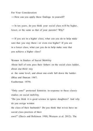For Your Consideration
→ How can you apply these findings to yourself?
→ In ten years, do you think your social class will be higher,
lower, or the same as that of your parents? Why?
→ If you are in a higher class, what can you do to help make
sure that you stay there—or even rise higher? If you are
in a lower class, what can you do to help make sure that
you achieve a higher class?
Women in Studies of Social Mobility
About half of sons pass their fathers on the social class ladder,
about one-third stay
at the same level, and about one-sixth fall down the ladder.
(Blau and Duncan 1967;
Featherman 1979)
“Only sons!” protested feminists in response to these classic
studies on social mobility.
“Do you think it is good science to ignore daughters? And why
do you assign women
the class of their husbands? Do you think that wives have no
social class position of their
own?” (Davis and Robinson 1988; Western et al. 2012). The
 