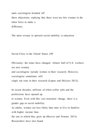 male sociologists brushed off
these objections, replying that there were too few women in the
labor force to make a
difference.
The main avenue to upward social mobility is education.
Social Class in the United States 249
Obviously, the times have changed. Almost half of U.S. workers
are now women,
and sociologists include women in their research. However,
sociologists sometimes still
single out sons in their research (Lopoo and DeLeire 2012) .
In recent decades, millions of white-collar jobs and the
professions have opened up
to women. Even with this vast structural change, there is a
gender gap in social mobility:
As adults, women are less likely than men to live in families
with higher income than
the one in which they grew up (Reeves and Venator 2013).
Researchers have also found
 