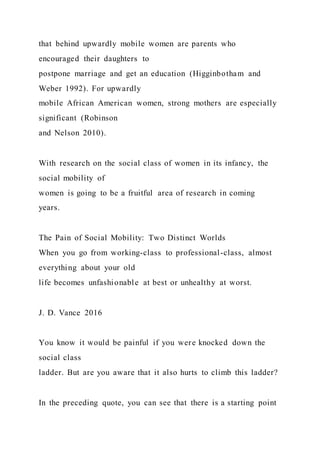 that behind upwardly mobile women are parents who
encouraged their daughters to
postpone marriage and get an education (Higginbotham and
Weber 1992). For upwardly
mobile African American women, strong mothers are especially
significant (Robinson
and Nelson 2010).
With research on the social class of women in its infancy, the
social mobility of
women is going to be a fruitful area of research in coming
years.
The Pain of Social Mobility: Two Distinct Worlds
When you go from working-class to professional-class, almost
everything about your old
life becomes unfashionable at best or unhealthy at worst.
J. D. Vance 2016
You know it would be painful if you were knocked down the
social class
ladder. But are you aware that it also hurts to climb this ladder?
In the preceding quote, you can see that there is a starting point
 