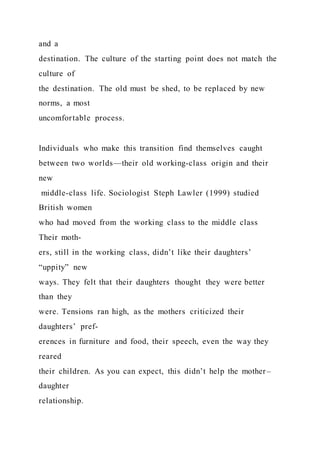 and a
destination. The culture of the starting point does not match the
culture of
the destination. The old must be shed, to be replaced by new
norms, a most
uncomfortable process.
Individuals who make this transition find themselves caught
between two worlds—their old working-class origin and their
new
middle-class life. Sociologist Steph Lawler (1999) studied
British women
who had moved from the working class to the middle class
Their moth-
ers, still in the working class, didn’t like their daughters’
“uppity” new
ways. They felt that their daughters thought they were better
than they
were. Tensions ran high, as the mothers criticized their
daughters’ pref-
erences in furniture and food, their speech, even the way they
reared
their children. As you can expect, this didn’t help the mother –
daughter
relationship.
 