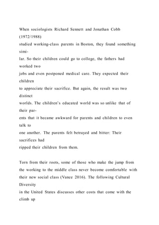 When sociologists Richard Sennett and Jonathan Cobb
(1972/1988)
studied working-class parents in Boston, they found something
simi-
lar. So their children could go to college, the fathers had
worked two
jobs and even postponed medical care. They expected their
children
to appreciate their sacrifice. But again, the result was two
distinct
worlds. The children’s educated world was so unlike that of
their par-
ents that it became awkward for parents and children to even
talk to
one another. The parents felt betrayed and bitter: Their
sacrifices had
ripped their children from them.
Torn from their roots, some of those who make the jump from
the working to the middle class never become comfortable with
their new social class (Vance 2016). The following Cultural
Diversity
in the United States discusses other costs that come with the
climb up
 