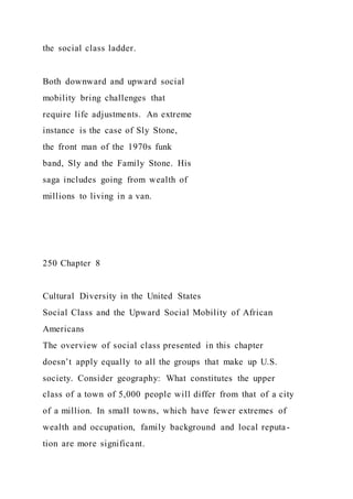 the social class ladder.
Both downward and upward social
mobility bring challenges that
require life adjustments. An extreme
instance is the case of Sly Stone,
the front man of the 1970s funk
band, Sly and the Family Stone. His
saga includes going from wealth of
millions to living in a van.
250 Chapter 8
Cultural Diversity in the United States
Social Class and the Upward Social Mobility of African
Americans
The overview of social class presented in this chapter
doesn’t apply equally to all the groups that make up U.S.
society. Consider geography: What constitutes the upper
class of a town of 5,000 people will differ from that of a city
of a million. In small towns, which have fewer extremes of
wealth and occupation, family background and local reputa-
tion are more significant.
 