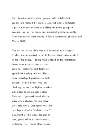 So it is with racial–ethnic groups. All racial–ethnic
groups are marked by social class, but what constitutes
a particular social class can differ from one group to
another—as well as from one historical period to another.
Consider social class among African Americans (Landry and
Marsh 2011).
The earliest class divisions can be traced to slavery—
to slaves who worked in the fields and those who worked
in the “big house.” Those who worked in the plantation
home were exposed more to the
customs, manners, and forms of
speech of wealthy whites. Their
more privileged position—which
brought with it better food and
clothing, as well as lighter work—
was often based on skin color.
Mulattos, lighter-skinned slaves,
were often chosen for this more
desirable work. One result was the
development of a “mulatto elite,”
a segment of the slave population
that, proud of its distinctiveness,
distanced itself from other slaves.
 