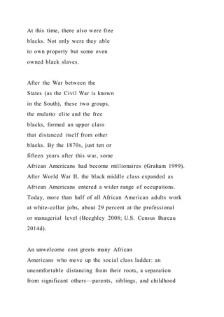 At this time, there also were free
blacks. Not only were they able
to own property but some even
owned black slaves.
After the War between the
States (as the Civil War is known
in the South), these two groups,
the mulatto elite and the free
blacks, formed an upper class
that distanced itself from other
blacks. By the 1870s, just ten or
fifteen years after this war, some
African Americans had become millionaires (Graham 1999).
After World War II, the black middle class expanded as
African Americans entered a wider range of occupations.
Today, more than half of all African American adults work
at white-collar jobs, about 29 percent at the professional
or managerial level (Beeghley 2008; U.S. Census Bureau
2014d).
An unwelcome cost greets many African
Americans who move up the social class ladder: an
uncomfortable distancing from their roots, a separation
from significant others—parents, siblings, and childhood
 
