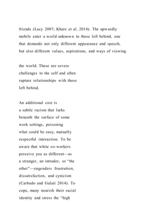 friends (Lacy 2007; Khare et al. 2014). The upwardly
mobile enter a world unknown to those left behind, one
that demands not only different appearance and speech,
but also different values, aspirations, and ways of viewing
the world. These are severe
challenges to the self and often
rupture relationships with those
left behind.
An additional cost is
a subtle racism that lurks
beneath the surface of some
work settings, poisoning
what could be easy, mutually
respectful interaction. To be
aware that white co-workers
perceive you as different—as
a stranger, an intruder, or “the
other”—engenders frustration,
dissatisfaction, and cynicism
(Carbado and Gulati 2014). To
cope, many nourish their racial
identity and stress the “high
 