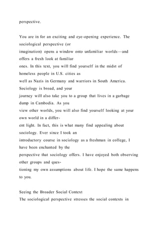 perspective.
You are in for an exciting and eye-opening experience. The
sociological perspective (or
imagination) opens a window onto unfamiliar worlds—and
offers a fresh look at familiar
ones. In this text, you will find yourself in the midst of
homeless people in U.S. cities as
well as Nazis in Germany and warriors in South America.
Sociology is broad, and your
journey will also take you to a group that lives in a garbage
dump in Cambodia. As you
view other worlds, you will also find yourself looking at your
own world in a differ-
ent light. In fact, this is what many find appealing about
sociology. Ever since I took an
introductory course in sociology as a freshman in college, I
have been enchanted by the
perspective that sociology offers. I have enjoyed both observing
other groups and ques-
tioning my own assumptions about life. I hope the same happens
to you.
Seeing the Broader Social Context
The sociological perspective stresses the social contexts in
 