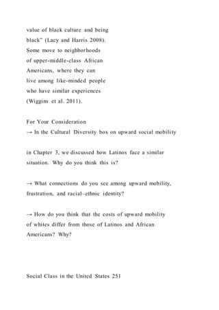 value of black culture and being
black” (Lacy and Harris 2008).
Some move to neighborhoods
of upper-middle-class African
Americans, where they can
live among like-minded people
who have similar experiences
(Wiggins et al. 2011).
For Your Consideration
→ In the Cultural Diversity box on upward social mobility
in Chapter 3, we discussed how Latinos face a similar
situation. Why do you think this is?
→ What connections do you see among upward mobility,
frustration, and racial–ethnic identity?
→ How do you think that the costs of upward mobility
of whites differ from those of Latinos and African
Americans? Why?
Social Class in the United States 251
 