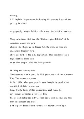Poverty
8.5 Explain the problems in drawing the poverty line and how
poverty is related
to geography, race–ethnicity, education, feminization, and age.
Many Americans find that the “limitless possibilities” of the
American dream are quite
elusive. As illustrated in Figure 8.6, the working poor and
underclass together form
about one-fifth of the U.S. population. This translates into a
huge number: more than
60 million people. Who are these people?
Drawing the Poverty Line
To determine who is poor, the U.S. government draws a poverty
line. This measure was set
in the 1960s, when poor people were thought to spend about
one-third of their incomes on
food. On the basis of this assumption, each year, the
government computes a low-cost food
budget and multiplies it by 3. Families whose incomes are less
than this amount are classi-
fied as poor; those whose incomes are higher—even by a
 