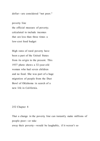 dollar—are considered “not poor.”
poverty line
the official measure of poverty;
calculated to include incomes
that are less than three times a
low-cost food budget
High rates of rural poverty have
been a part of the United States
from its origin to the present. This
1937 photo shows a 32-year-old
woman who had seven children
and no food. She was part of a huge
migration of people from the Dust
Bowl of Oklahoma in search of a
new life in California.
252 Chapter 8
That a change in the poverty line can instantly make millions of
people poor—or take
away their poverty—would be laughable, if it weren’t so
 