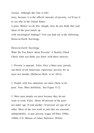 serious. Although this line is arbi-
trary, because it is the official measure of poverty, we’ll use it
to see who in the United States
is poor. Before we do this, though, how do you think that your
ideas of the poor match up
with sociological findings? You can find out in the following
Down-to-Earth Sociology.
Down-to-Earth Sociology
What Do You Know about Poverty? A Reality Check
Check what you think you know with these answers.
1. Poverty is unusual. False. Over a three-year period,
one-third of all Americans experience poverty for at
least two months (DeNavas-Walt, et al. 2013).
2. People with less education are more likely to be
poor. True. Most definitely. See Figure 8.12.
3. Most poor people are poor because they do not
want to work. False. About 40 percent of the poor
are under age 18 and another 10 percent are age 65 or
older. Most of the rest work at jobs that are seasonal,
undependable, or pay poverty wages (O’Hare 1996a,
1996b; U.S. Bureau of Labor Statistics 2016a).
 