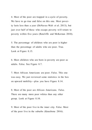 4. Most of the poor are trapped in a cycle of poverty.
We have to go true and false on this one. Most pover-
ty lasts less than a year (DeNavas-Walt et al. 2013), but
just over half of those who escape poverty will return to
poverty within five years (Ratcliffe and McKernan 2010).
5. The percentage of children who are poor is higher
than the percentage of adults who are poor. True.
Look at Figure 8.15.
6. Most children who are born in poverty are poor as
adults. False. See Figure 8.7.
7. Most African Americans are poor. False. This one
was easy. We just reviewed some statistics in the box
on upward mobility—plus you have Figure 8.14.
8. Most of the poor are African Americans. False.
There are many more poor whites than any other
group. Look at Figure 8.10.
9. Most of the poor live in the inner city. False. Most
of the poor live in the suburbs (Kneebone 2016).
 