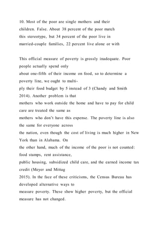10. Most of the poor are single mothers and their
children. False. About 38 percent of the poor match
this stereotype, but 34 percent of the poor live in
married-couple families, 22 percent live alone or with
This official measure of poverty is grossly inadequate. Poor
people actually spend only
about one-fifth of their income on food, so to determine a
poverty line, we ought to multi-
ply their food budget by 5 instead of 3 (Chandy and Smith
2014). Another problem is that
mothers who work outside the home and have to pay for child
care are treated the same as
mothers who don’t have this expense. The poverty line is also
the same for everyone across
the nation, even though the cost of living is much higher in New
York than in Alabama. On
the other hand, much of the income of the poor is not counted:
food stamps, rent assistance,
public housing, subsidized child care, and the earned income tax
credit (Meyer and Mittag
2015). In the face of these criticisms, the Census Bureau has
developed alternative ways to
measure poverty. These show higher poverty, but the official
measure has not changed.
 