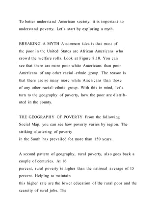 To better understand American society, it is important to
understand poverty. Let’s start by exploring a myth.
BREAKING A MYTH A common idea is that most of
the poor in the United States are African Americans who
crowd the welfare rolls. Look at Figure 8.10. You can
see that there are more poor white Americans than poor
Americans of any other racial–ethnic group. The reason is
that there are so many more white Americans than those
of any other racial–ethnic group. With this in mind, let’s
turn to the geography of poverty, how the poor are distrib-
uted in the county.
THE GEOGRAPHY OF POVERTY From the following
Social Map, you can see how poverty varies by region. The
striking clustering of poverty
in the South has prevailed for more than 150 years.
A second pattern of geography, rural poverty, also goes back a
couple of centuries. At 16
percent, rural poverty is higher than the national average of 15
percent. Helping to maintain
this higher rate are the lower education of the rural poor and the
scarcity of rural jobs. The
 