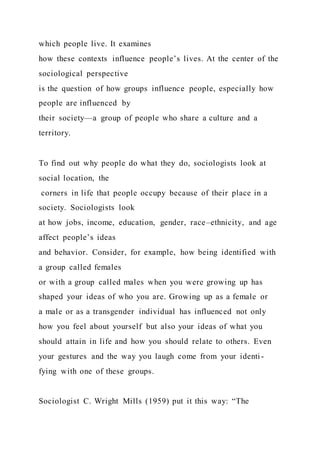 which people live. It examines
how these contexts influence people’s lives. At the center of the
sociological perspective
is the question of how groups influence people, especially how
people are influenced by
their society—a group of people who share a culture and a
territory.
To find out why people do what they do, sociologists look at
social location, the
corners in life that people occupy because of their place in a
society. Sociologists look
at how jobs, income, education, gender, race–ethnicity, and age
affect people’s ideas
and behavior. Consider, for example, how being identified with
a group called females
or with a group called males when you were growing up has
shaped your ideas of who you are. Growing up as a female or
a male or as a transgender individual has influenced not only
how you feel about yourself but also your ideas of what you
should attain in life and how you should relate to others. Even
your gestures and the way you laugh come from your identi-
fying with one of these groups.
Sociologist C. Wright Mills (1959) put it this way: “The
 