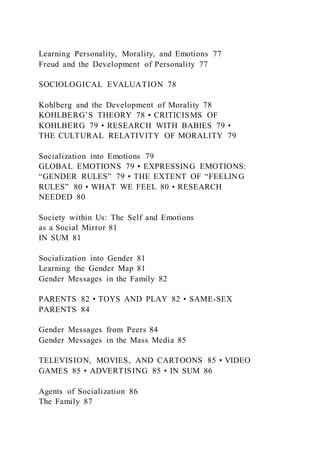 Learning Personality, Morality, and Emotions 77
Freud and the Development of Personality 77
SOCIOLOGICAL EVALUATION 78
Kohlberg and the Development of Morality 78
KOHLBERG’S THEORY 78 • CRITICISMS OF
KOHLBERG 79 • RESEARCH WITH BABIES 79 •
THE CULTURAL RELATIVITY OF MORALITY 79
Socialization into Emotions 79
GLOBAL EMOTIONS 79 • EXPRESSING EMOTIONS:
“GENDER RULES” 79 • THE EXTENT OF “FEELING
RULES” 80 • WHAT WE FEEL 80 • RESEARCH
NEEDED 80
Society within Us: The Self and Emotions
as a Social Mirror 81
IN SUM 81
Socialization into Gender 81
Learning the Gender Map 81
Gender Messages in the Family 82
PARENTS 82 • TOYS AND PLAY 82 • SAME-SEX
PARENTS 84
Gender Messages from Peers 84
Gender Messages in the Mass Media 85
TELEVISION, MOVIES, AND CARTOONS 85 • VIDEO
GAMES 85 • ADVERTISING 85 • IN SUM 86
Agents of Socialization 86
The Family 87
 